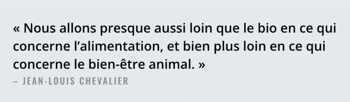 &laquo;&nbsp;Nous allons presque aussi loin que le bio en ce qui concerne l&rsquo;alimentation, 
et bien plus loin en ce qui concerne le bien-&ecirc;tre animal.&nbsp;&raquo;
 &ndash; Jean-Louis Chevalier